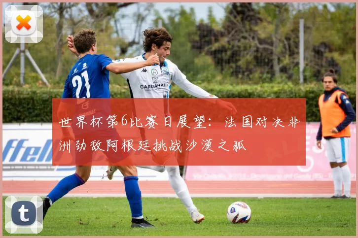 世界杯第6比赛日展望：法国对决非洲劲敌阿根廷挑战沙漠之狐