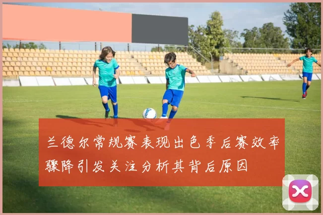 兰德尔常规赛表现出色季后赛效率骤降引发关注分析其背后原因