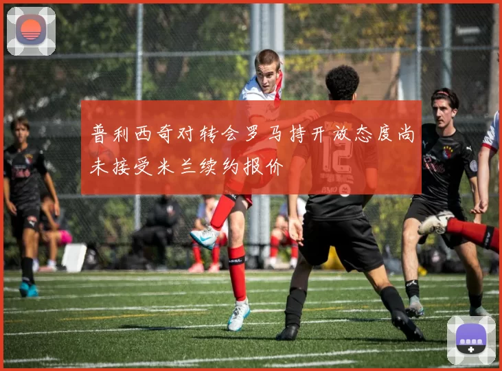 普利西奇对转会罗马持开放态度尚未接受米兰续约报价