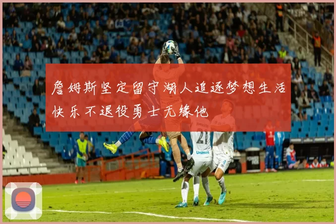 詹姆斯坚定留守湖人追逐梦想生活快乐不退役勇士无缘他