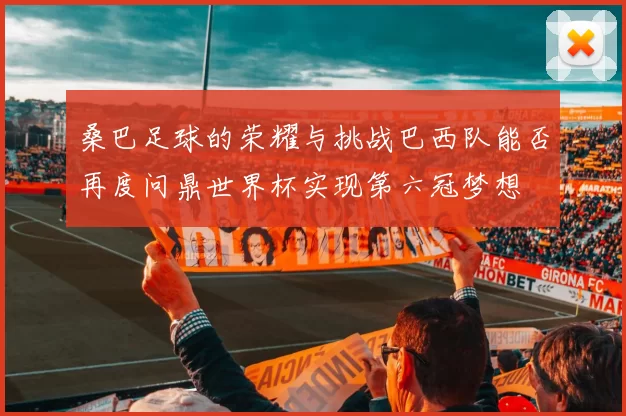 桑巴足球的荣耀与挑战巴西队能否再度问鼎世界杯实现第六冠梦想