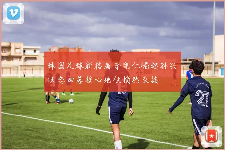 韩国足球新格局李刚仁崛起孙兴慜状态回落核心地位悄然交接