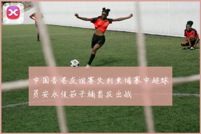 中国香港友谊赛失利柬埔寨中超球员安永佳茹子楠首发出战