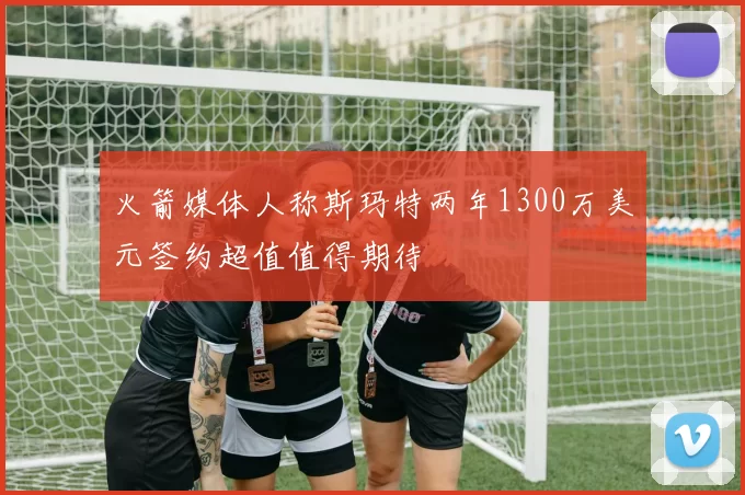 火箭媒体人称斯玛特两年1300万美元签约超值值得期待