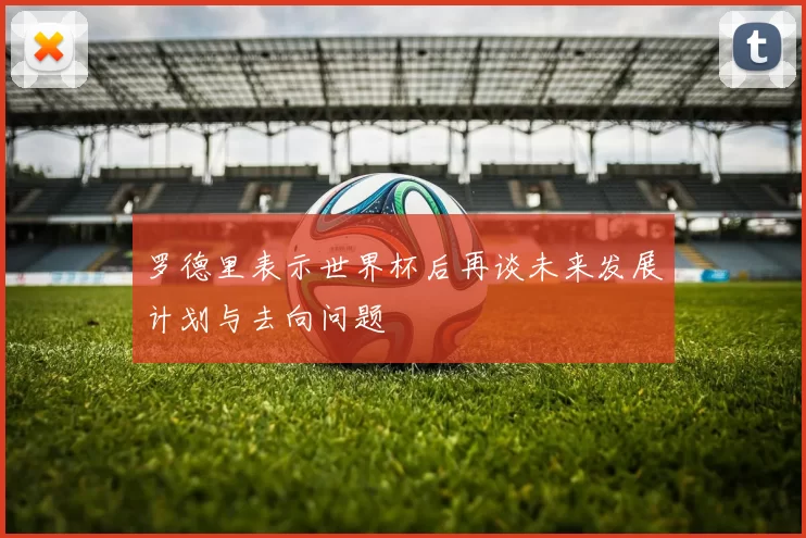 罗德里表示世界杯后再谈未来发展计划与去向问题
