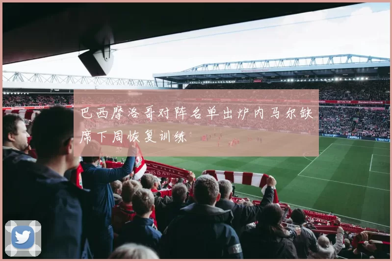 巴西摩洛哥对阵名单出炉内马尔缺席下周恢复训练
