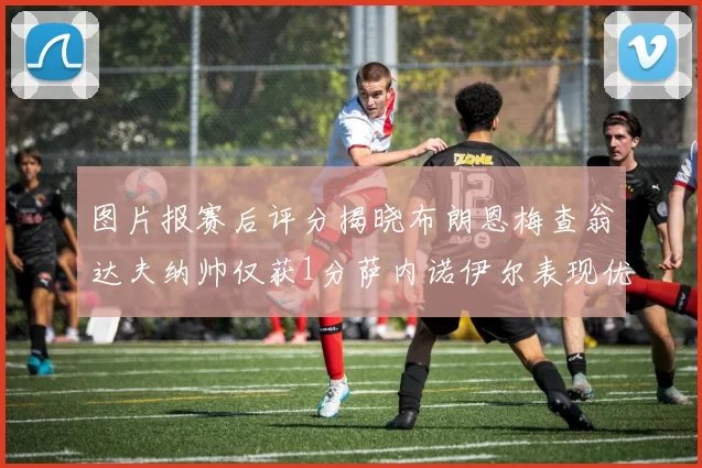 图片报赛后评分揭晓布朗恩梅查翁达夫纳帅仅获1分萨内诺伊尔表现优异获3分