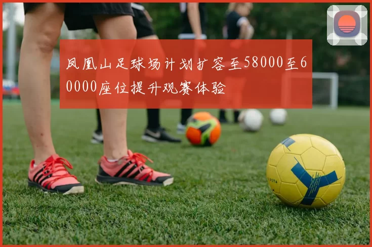 凤凰山足球场计划扩容至58000至60000座位提升观赛体验