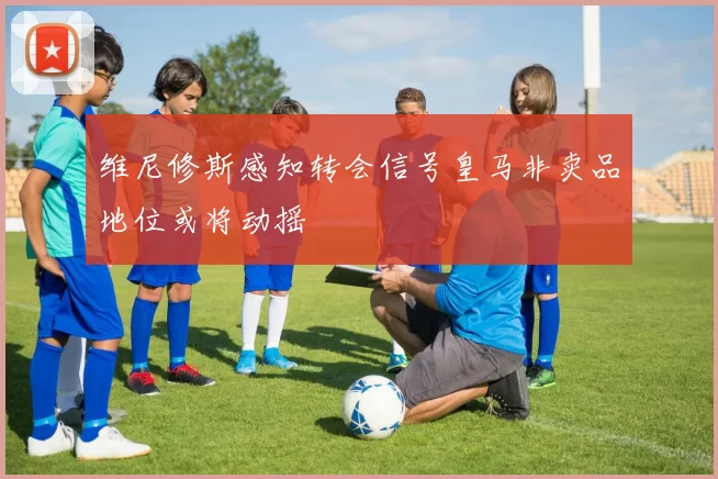 维尼修斯感知转会信号皇马非卖品地位或将动摇
