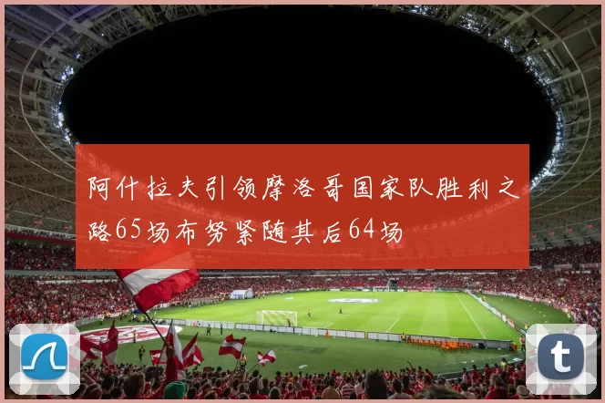 阿什拉夫引领摩洛哥国家队胜利之路65场布努紧随其后64场