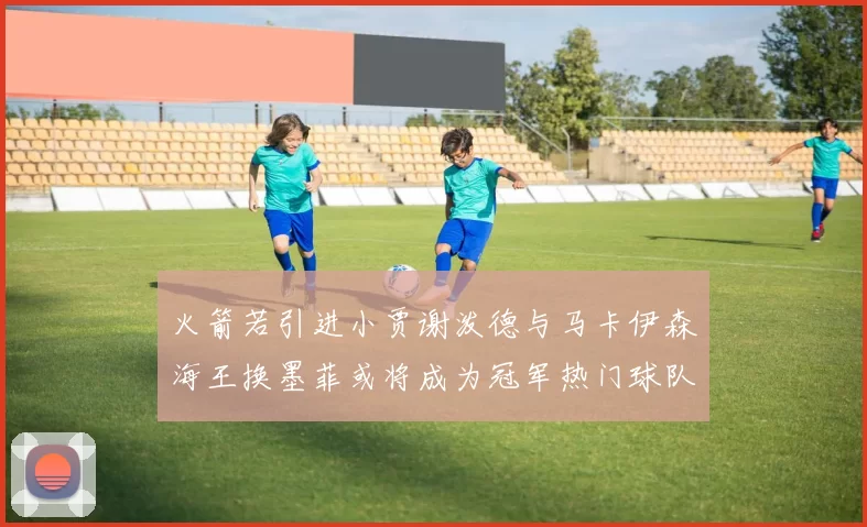 火箭若引进小贾谢泼德与马卡伊森海王换墨菲或将成为冠军热门球队