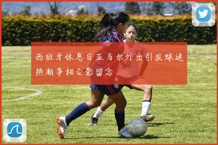西班牙休息日亚马尔外出引发球迷热潮争相合影留念