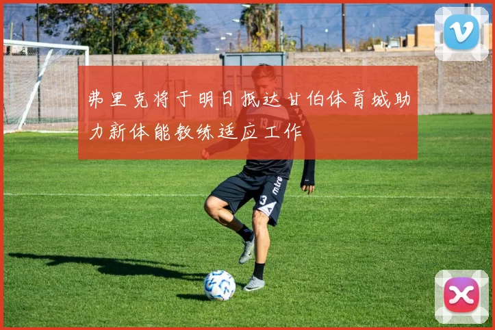 弗里克将于明日抵达甘伯体育城助力新体能教练适应工作