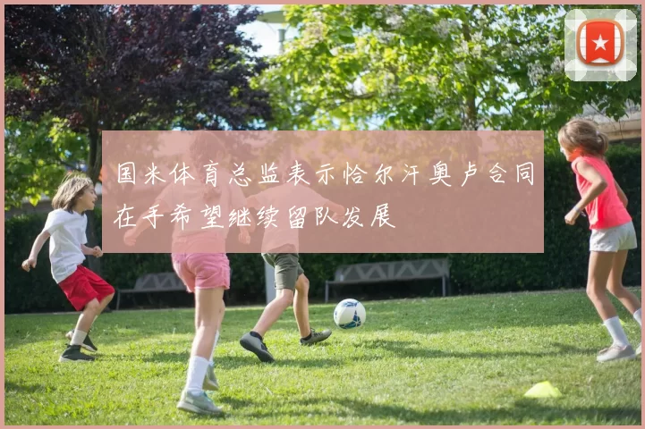 国米体育总监表示恰尔汗奥卢合同在手希望继续留队发展