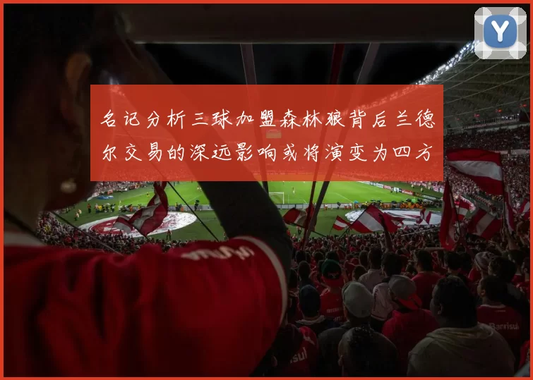 名记分析三球加盟森林狼背后兰德尔交易的深远影响或将演变为四方交易