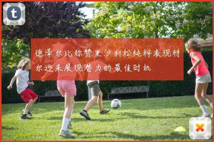 德泽尔比称赞里沙利松纯粹表现特尔迎来展现潜力的最佳时机