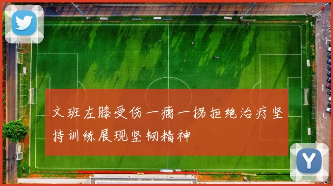 文班左膝受伤一瘸一拐拒绝治疗坚持训练展现坚韧精神