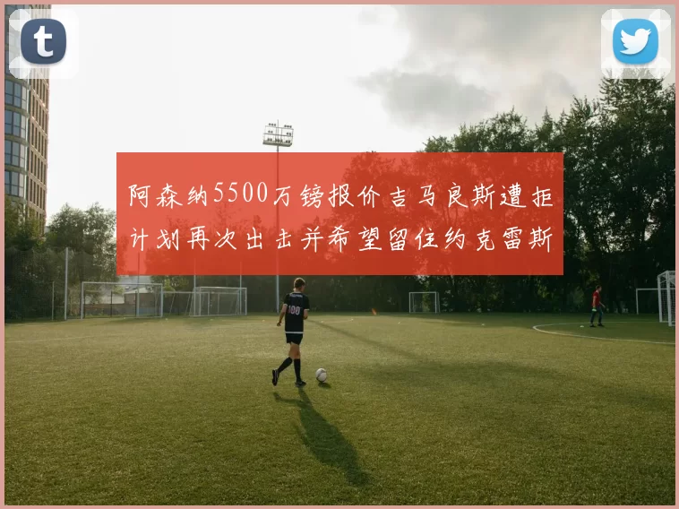 阿森纳5500万镑报价吉马良斯遭拒计划再次出击并希望留住约克雷斯