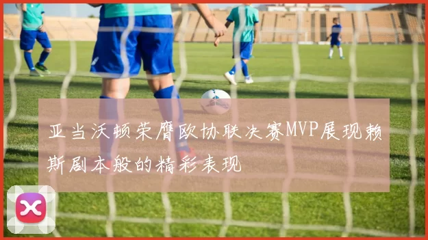 亚当沃顿荣膺欧协联决赛MVP展现赖斯剧本般的精彩表现