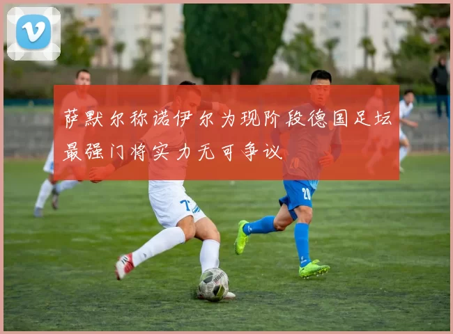 萨默尔称诺伊尔为现阶段德国足坛最强门将实力无可争议