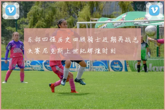 东部四强历史回顾骑士近期再战总决赛尼克斯上世纪辉煌时刻