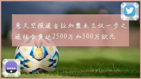 意天空报道吉拉加盟米兰仅一步之遥转会费达2500万加500万欧元