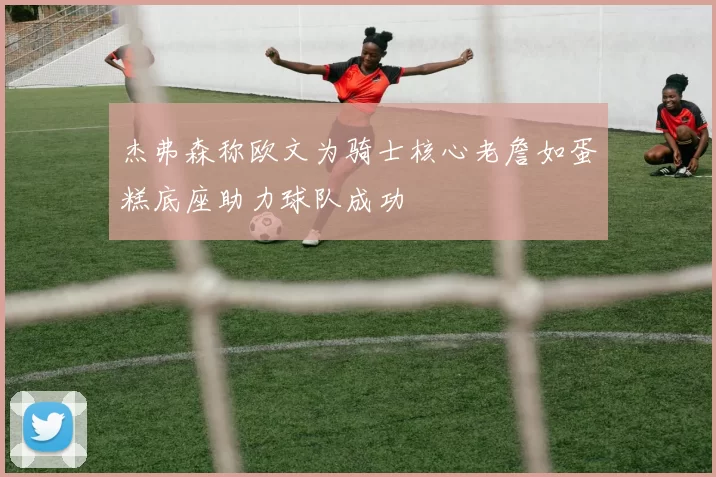 杰弗森称欧文为骑士核心老詹如蛋糕底座助力球队成功
