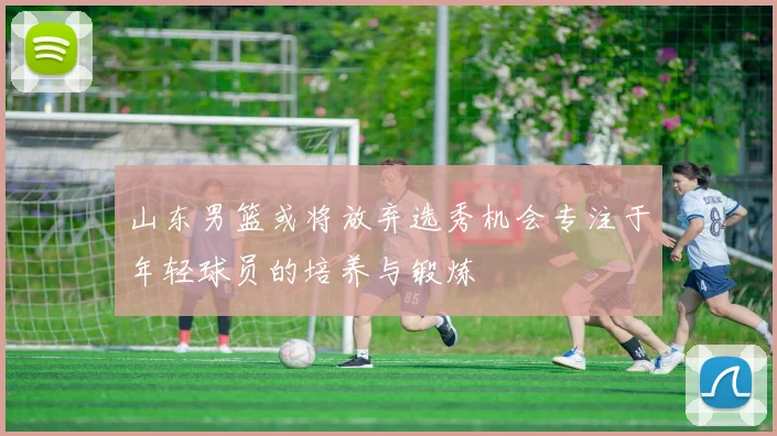 山东男篮或将放弃选秀机会专注于年轻球员的培养与锻炼